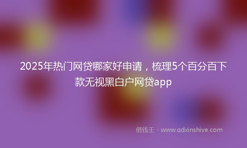 2025年热门网贷哪家好申请，梳理5个百分百下款无视黑白户网贷app
