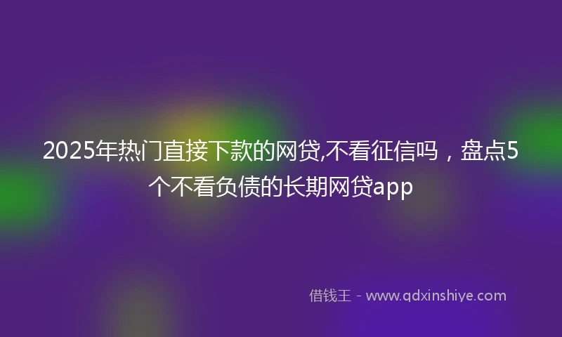 2025年热门直接下款的网贷,不看征信吗，盘点5个不看负债的长期网贷app