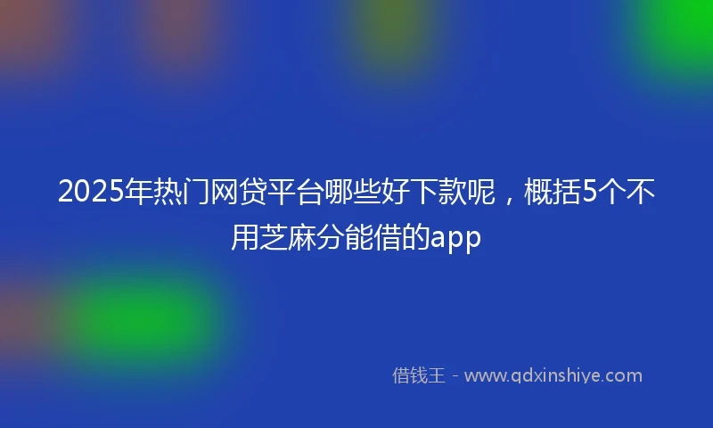 2025年热门网贷平台哪些好下款呢，概括5个不用芝麻分能借的app