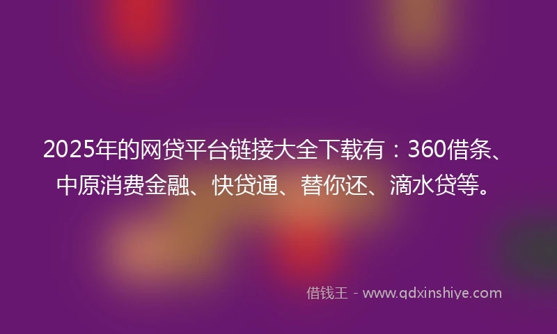 2025年的网贷平台链接大全下载有：360借条、中原消费金融、快贷通、替你还、滴水贷等。