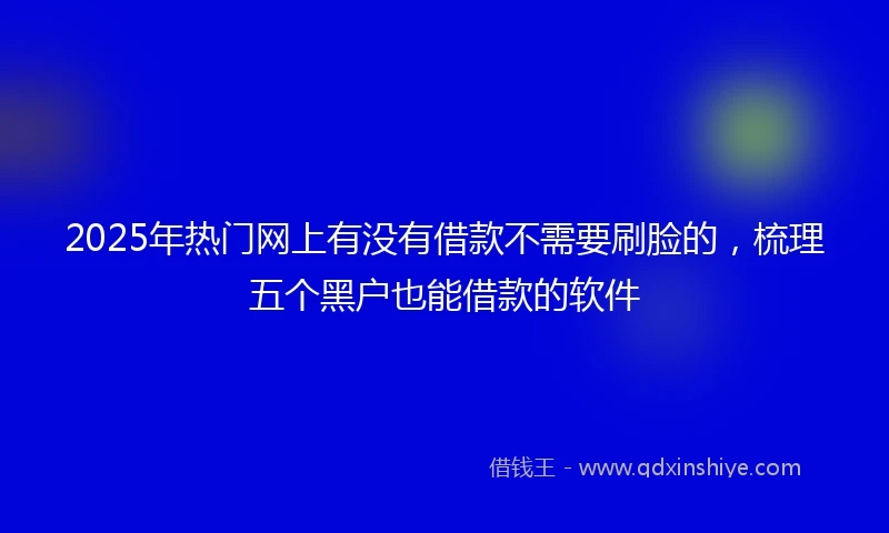2025年热门网上有没有借款不需要刷脸的，梳理五个黑户也能借款的软件