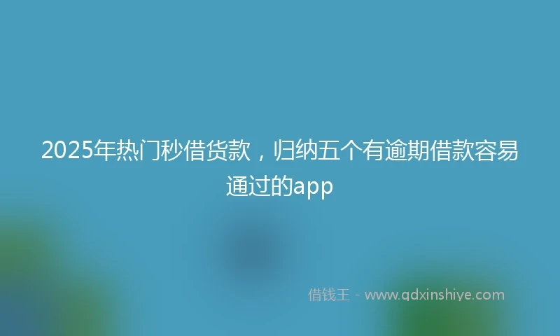2025年热门秒借货款，归纳五个有逾期借款容易通过的app