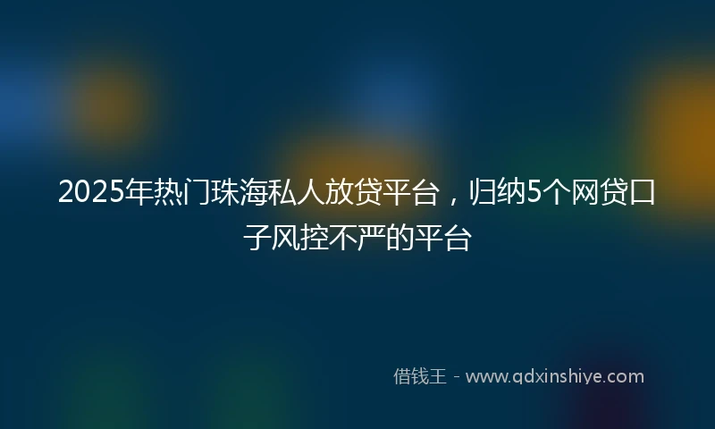 2025年热门珠海私人放贷平台，归纳5个网贷口子风控不严的平台
