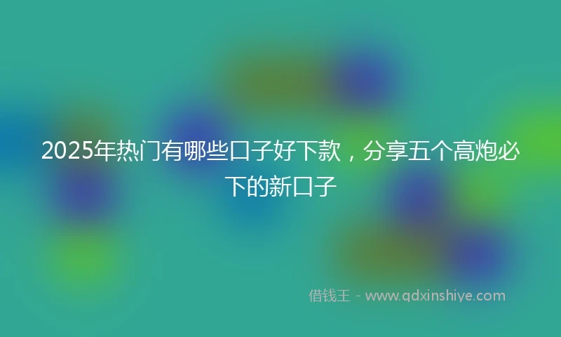 2025年热门有哪些口子好下款，分享五个高炮必下的新口子