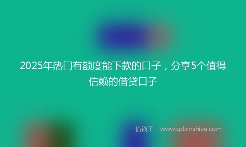 2025年热门有额度能下款的口子，分享5个值得信赖的借贷口子