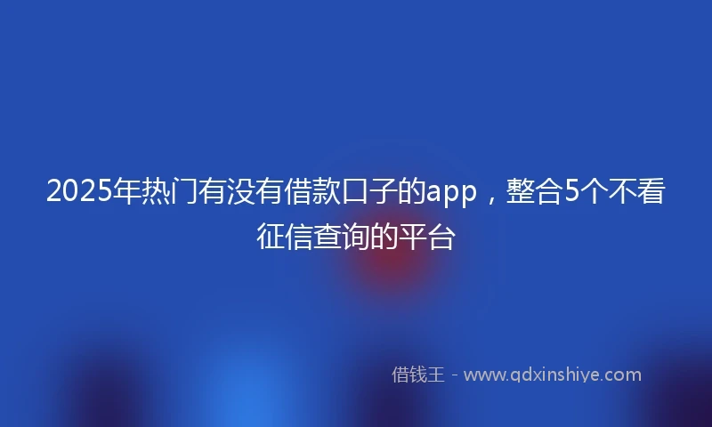 2025年热门有没有借款口子的app，整合5个不看征信查询的平台