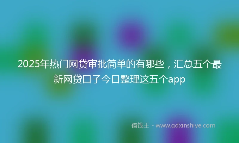 2025年热门网贷审批简单的有哪些，汇总五个最新网贷口子今日整理这五个app