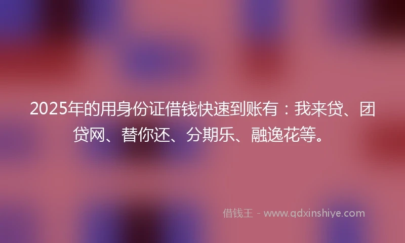 2025年的用身份证借钱快速到账有：我来贷、团贷网、替你还、分期乐、融逸花等。