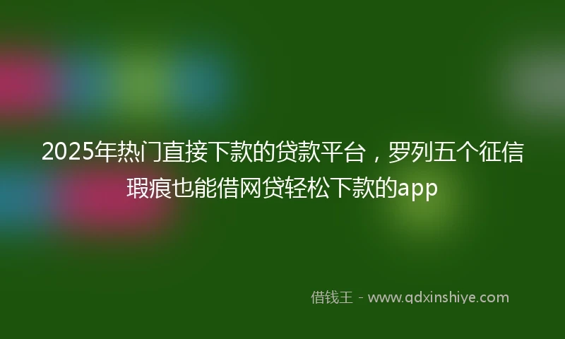 2025年热门直接下款的贷款平台，罗列五个征信瑕疵也能借网贷轻松下款的app