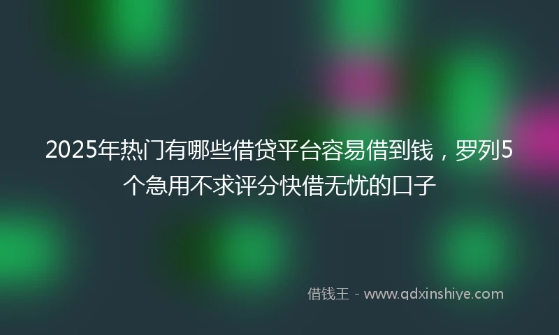 2025年热门有哪些借贷平台容易借到钱，罗列5个急用不求评分快借无忧的口子