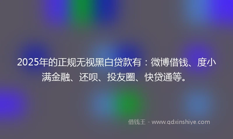2025年的正规无视黑白贷款有：微博借钱、度小满金融、还呗、投友圈、快贷通等。