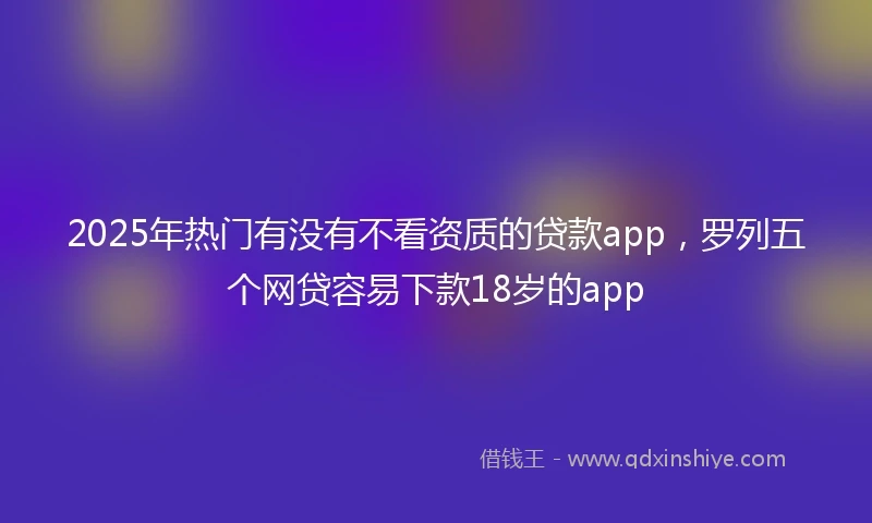 2025年热门有没有不看资质的贷款app，罗列五个网贷容易下款18岁的app