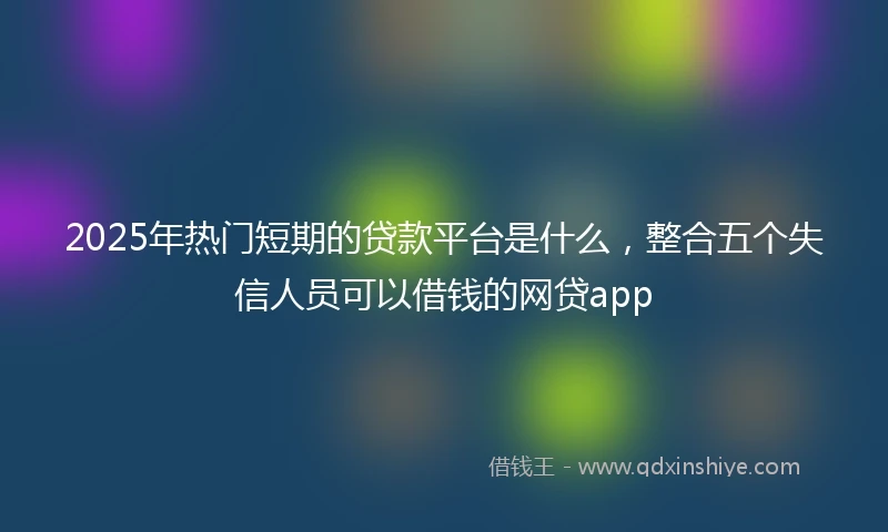 2025年热门短期的贷款平台是什么，整合五个失信人员可以借钱的网贷app