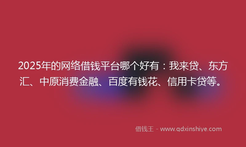 2025年的网络借钱平台哪个好有：我来贷、东方汇、中原消费金融、百度有钱花、信用卡贷等。