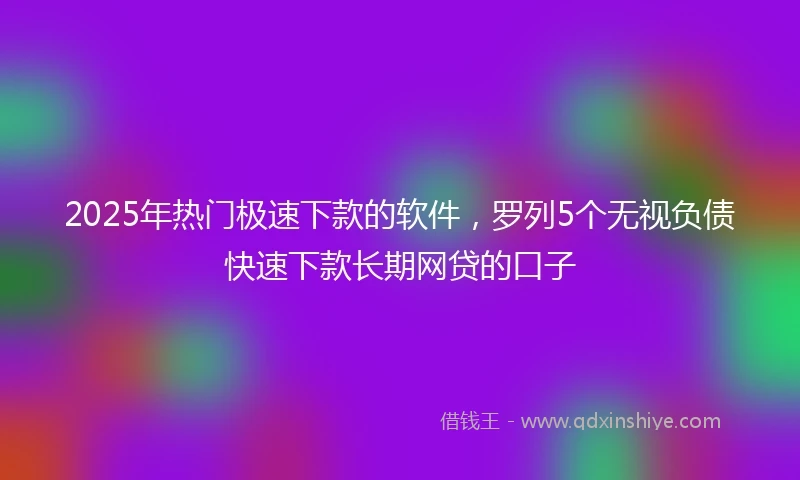 2025年热门极速下款的软件，罗列5个无视负债快速下款长期网贷的口子