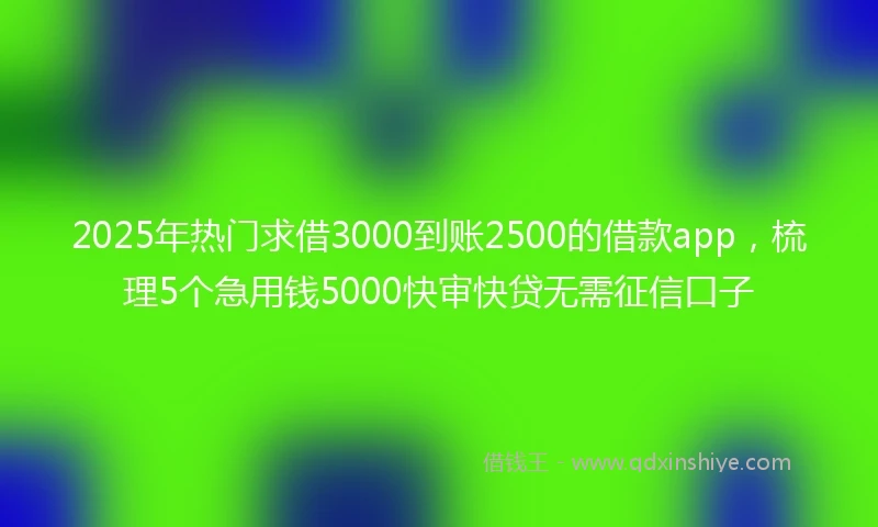 2025年热门求借3000到账2500的借款app，梳理5个急用钱5000快审快贷无需征信口子