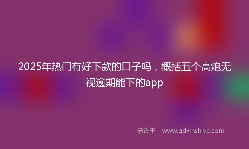 2025年热门有好下款的口子吗，概括五个高炮无视逾期能下的app