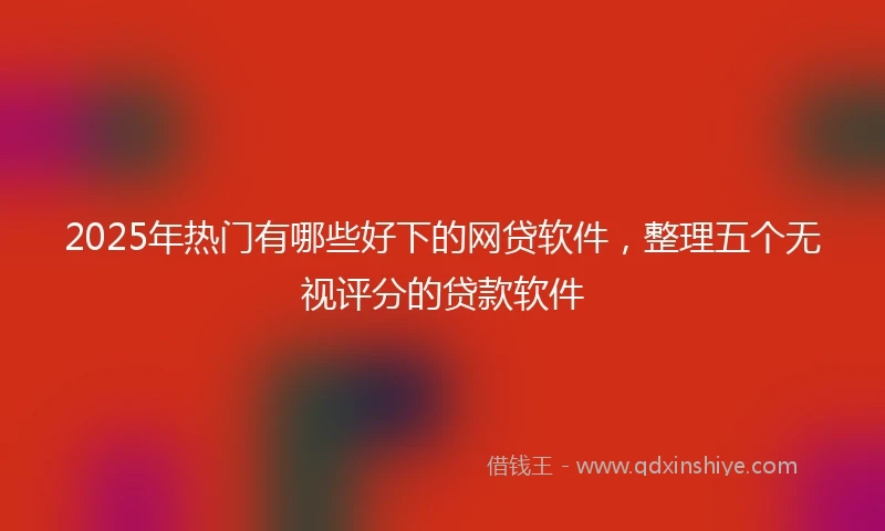 2025年热门有哪些好下的网贷软件，整理五个无视评分的贷款软件