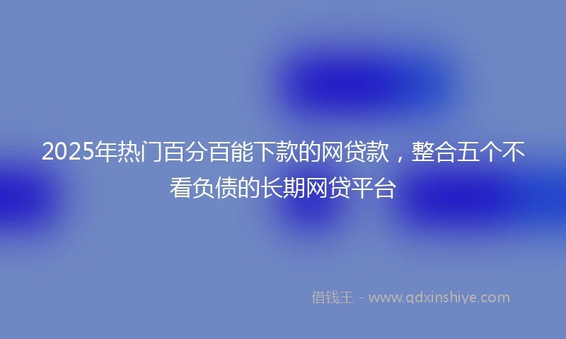 2025年热门百分百能下款的网贷款，整合五个不看负债的长期网贷平台