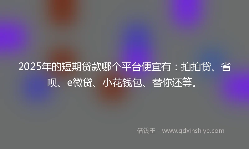 2025年的短期贷款哪个平台便宜有：拍拍贷、省呗、e微贷、小花钱包、替你还等。
