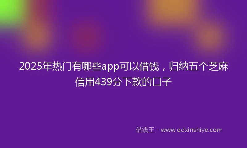 2025年热门有哪些app可以借钱，归纳五个芝麻信用439分下款的口子