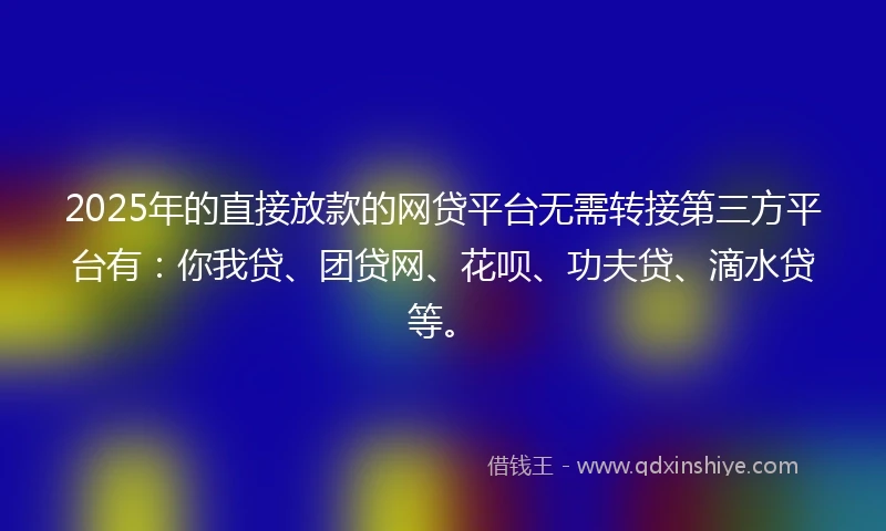 2025年的直接放款的网贷平台无需转接第三方平台有：你我贷、团贷网、花呗、功夫贷、滴水贷等。