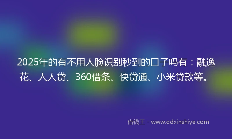 2025年的有不用人脸识别秒到的口子吗有：融逸花、人人贷、360借条、快贷通、小米贷款等。