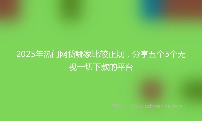 2025年热门网贷哪家比较正规，分享五个5个无视一切下款的平台
