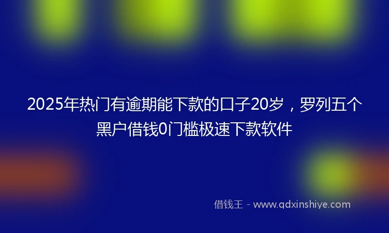2025年热门有逾期能下款的口子20岁，罗列五个黑户借钱0门槛极速下款软件