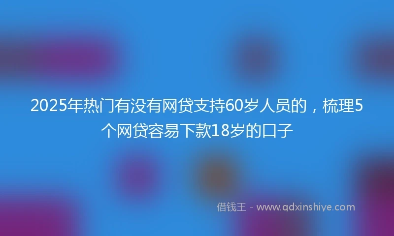 2025年热门有没有网贷支持60岁人员的，梳理5个网贷容易下款18岁的口子