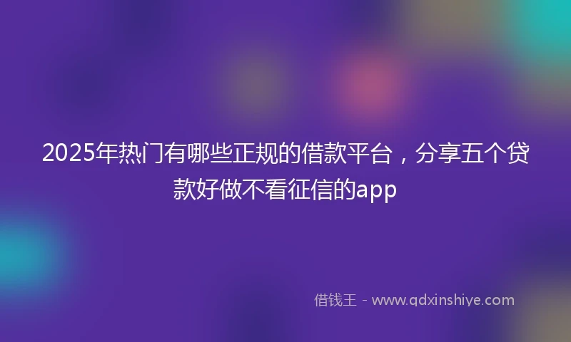 2025年热门有哪些正规的借款平台，分享五个贷款好做不看征信的app