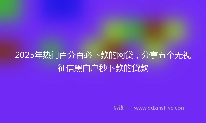 2025年热门百分百必下款的网贷，分享五个无视征信黑白户秒下款的贷款