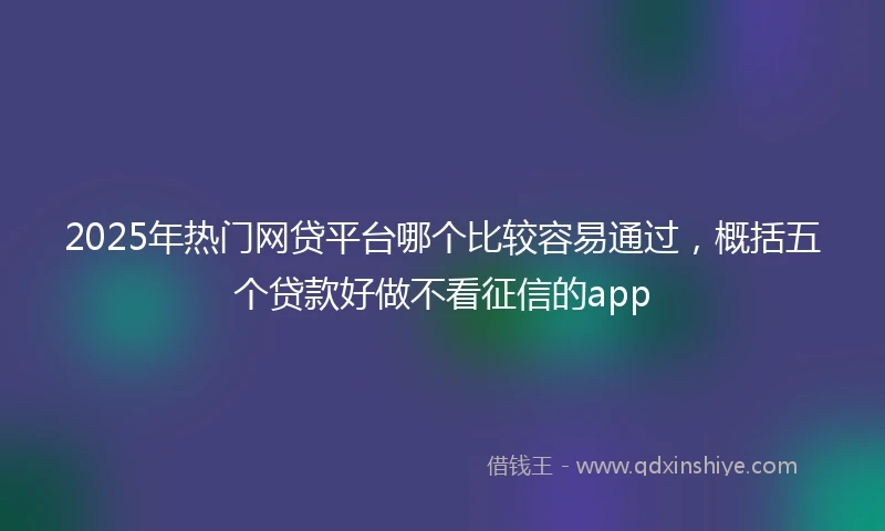 2025年热门网贷平台哪个比较容易通过，概括五个贷款好做不看征信的app