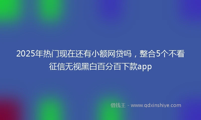 2025年热门现在还有小额网贷吗，整合5个不看征信无视黑白百分百下款app