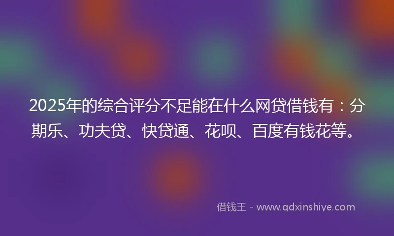 2025年的综合评分不足能在什么网贷借钱有：分期乐、功夫贷、快贷通、花呗、百度有钱花等。