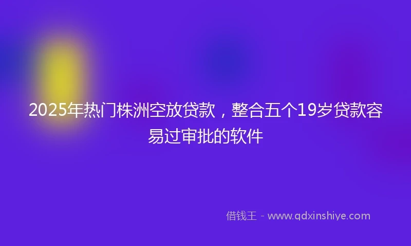 2025年热门株洲空放贷款，整合五个19岁贷款容易过审批的软件