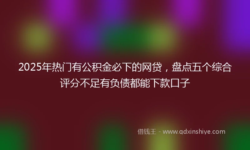 2025年热门有公积金必下的网贷，盘点五个综合评分不足有负债都能下款口子