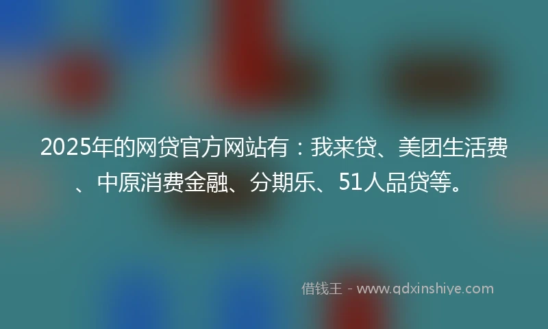 2025年的网贷官方网站有：我来贷、美团生活费、中原消费金融、分期乐、51人品贷等。