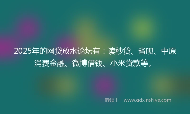2025年的网贷放水论坛有：读秒贷、省呗、中原消费金融、微博借钱、小米贷款等。
