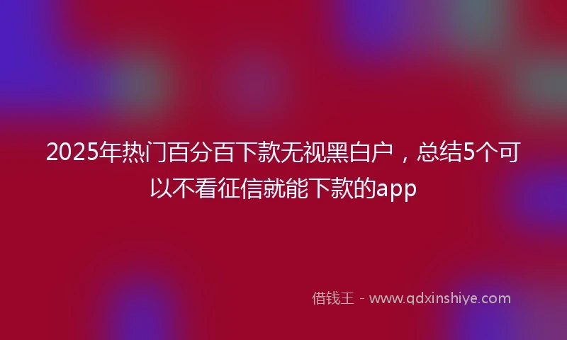 2025年热门百分百下款无视黑白户，总结5个可以不看征信就能下款的app