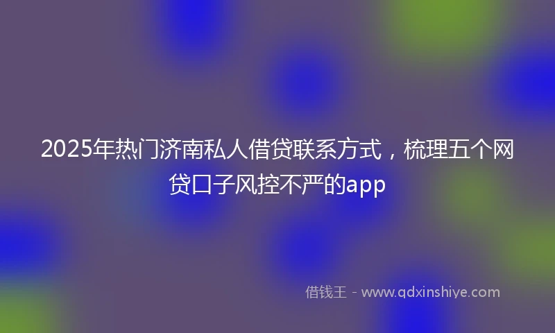 2025年热门济南私人借贷联系方式，梳理五个网贷口子风控不严的app