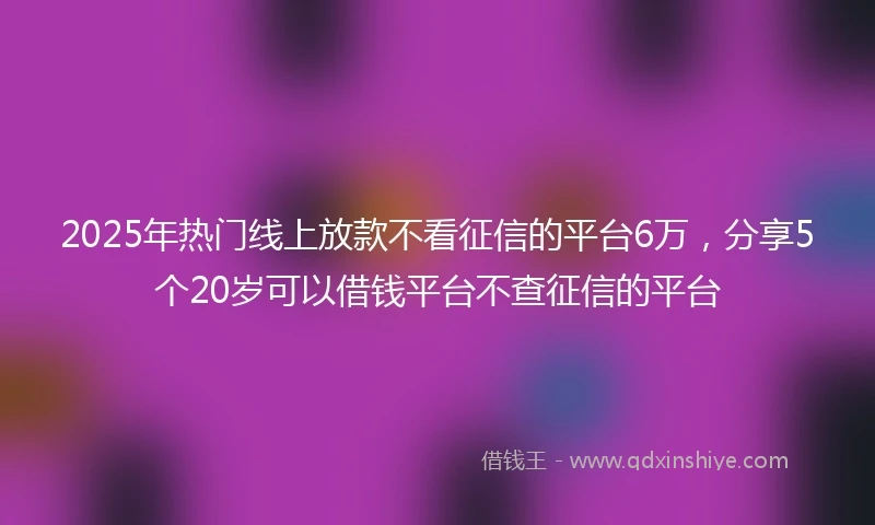 2025年热门线上放款不看征信的平台6万，分享5个20岁可以借钱平台不查征信的平台