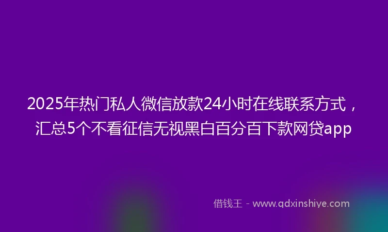2025年热门私人微信放款24小时在线联系方式，汇总5个不看征信无视黑白百分百下款网贷app