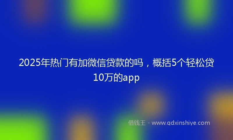 2025年热门有加微信贷款的吗，概括5个轻松贷10万的app