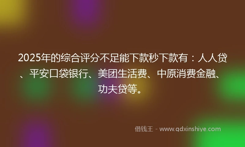 2025年的综合评分不足能下款秒下款有：人人贷、平安口袋银行、美团生活费、中原消费金融、功夫贷等。