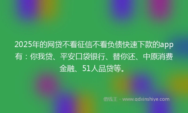 2025年的网贷不看征信不看负债快速下款的app有：你我贷、平安口袋银行、替你还、中原消费金融、51人品贷等。