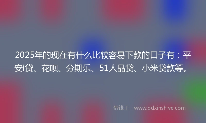 2025年的现在有什么比较容易下款的口子有：平安i贷、花呗、分期乐、51人品贷、小米贷款等。