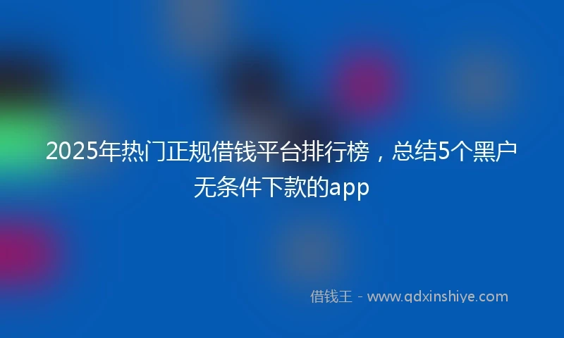 2025年热门正规借钱平台排行榜，总结5个黑户无条件下款的app