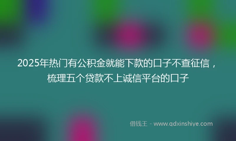 2025年热门有公积金就能下款的口子不查征信，梳理五个贷款不上诚信平台的口子