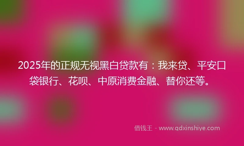 2025年的正规无视黑白贷款有：我来贷、平安口袋银行、花呗、中原消费金融、替你还等。